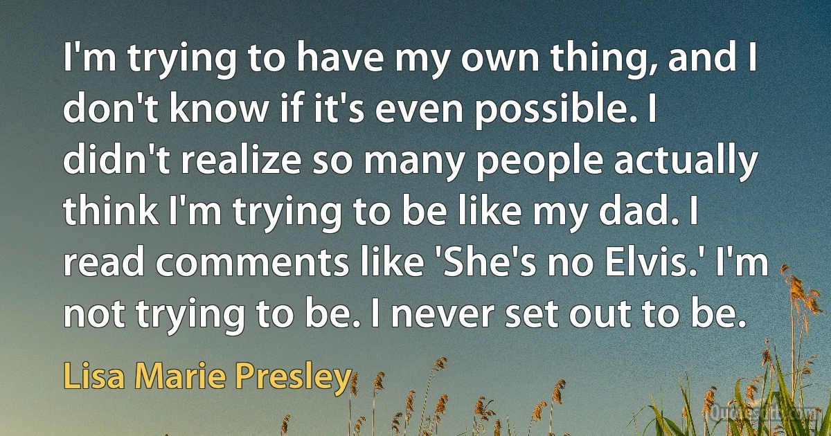 I'm trying to have my own thing, and I don't know if it's even possible. I didn't realize so many people actually think I'm trying to be like my dad. I read comments like 'She's no Elvis.' I'm not trying to be. I never set out to be. (Lisa Marie Presley)