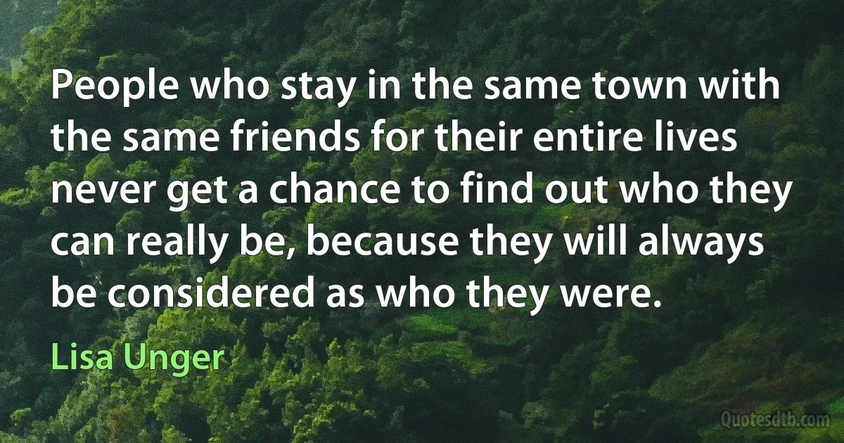 People who stay in the same town with the same friends for their entire lives never get a chance to find out who they can really be, because they will always be considered as who they were. (Lisa Unger)