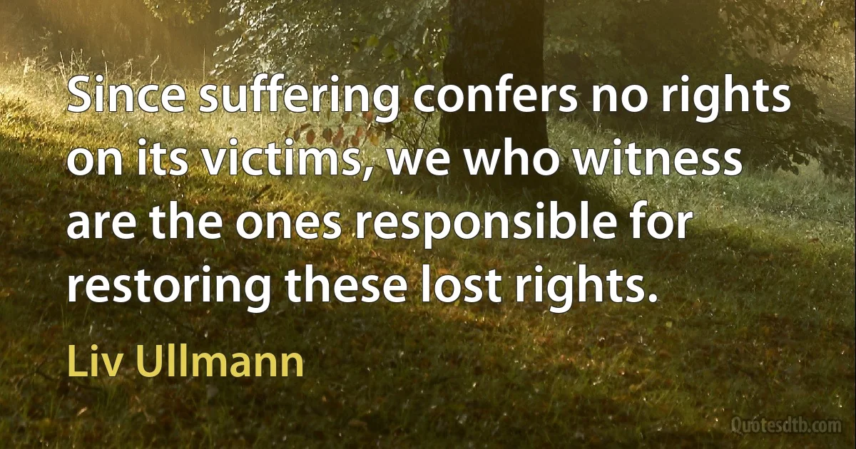 Since suffering confers no rights on its victims, we who witness are the ones responsible for restoring these lost rights. (Liv Ullmann)