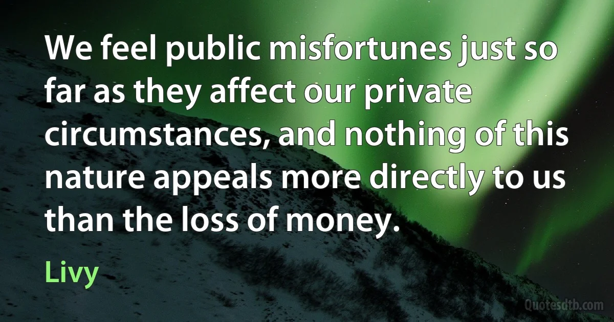 We feel public misfortunes just so far as they affect our private circumstances, and nothing of this nature appeals more directly to us than the loss of money. (Livy)