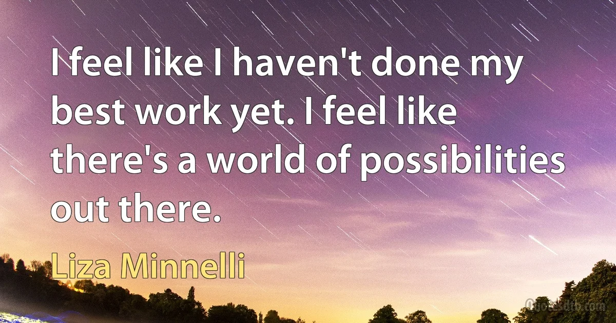 I feel like I haven't done my best work yet. I feel like there's a world of possibilities out there. (Liza Minnelli)