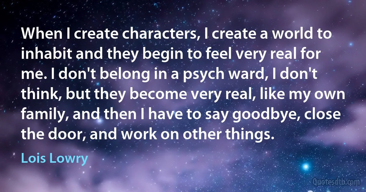 When I create characters, I create a world to inhabit and they begin to feel very real for me. I don't belong in a psych ward, I don't think, but they become very real, like my own family, and then I have to say goodbye, close the door, and work on other things. (Lois Lowry)