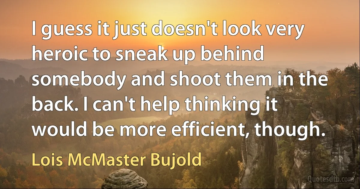 I guess it just doesn't look very heroic to sneak up behind somebody and shoot them in the back. I can't help thinking it would be more efficient, though. (Lois McMaster Bujold)