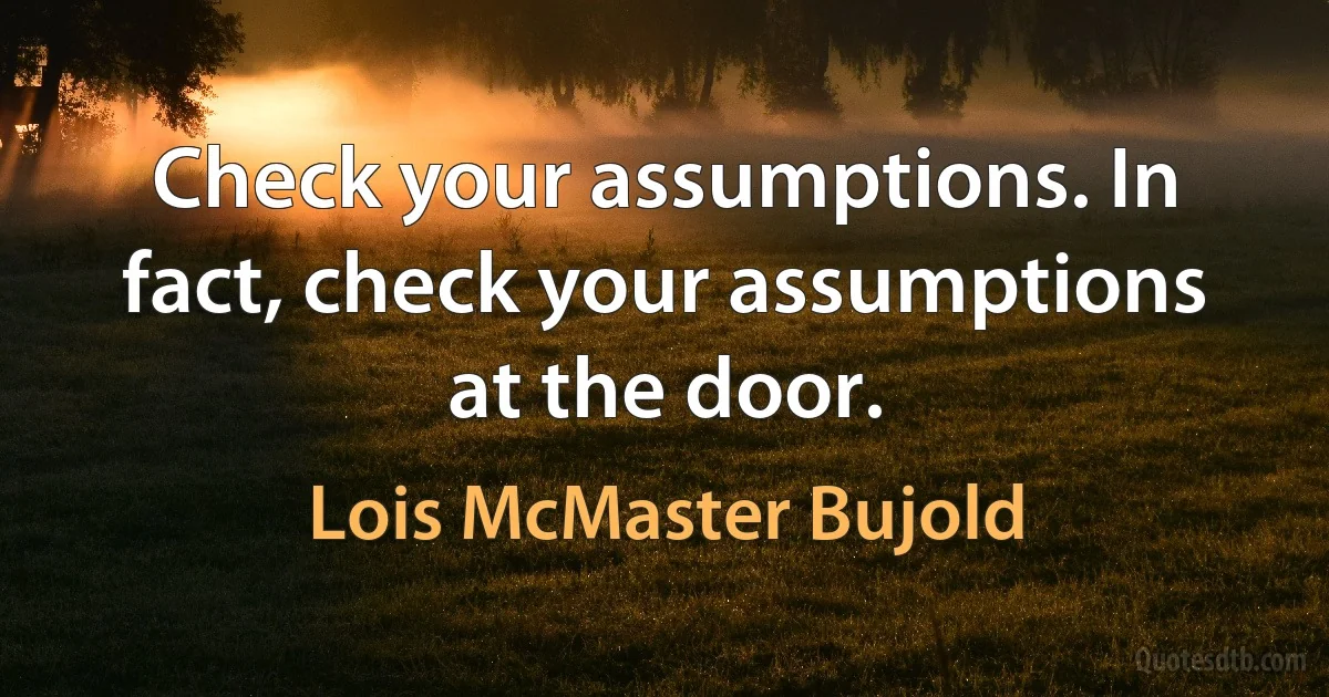 Check your assumptions. In fact, check your assumptions at the door. (Lois McMaster Bujold)