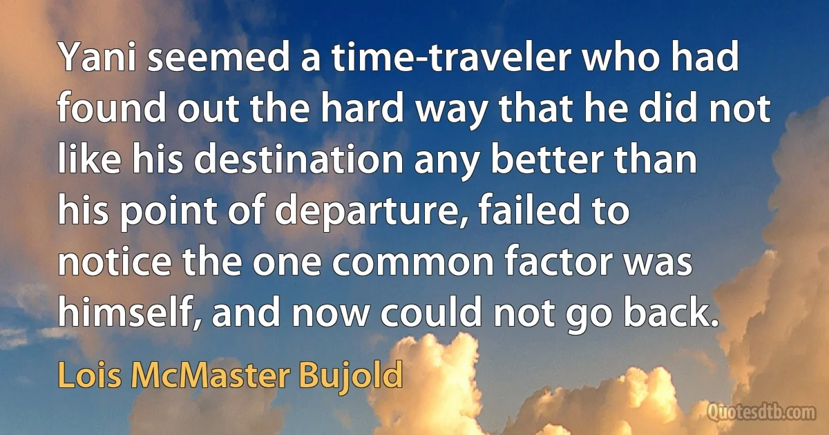 Yani seemed a time-traveler who had found out the hard way that he did not like his destination any better than his point of departure, failed to notice the one common factor was himself, and now could not go back. (Lois McMaster Bujold)