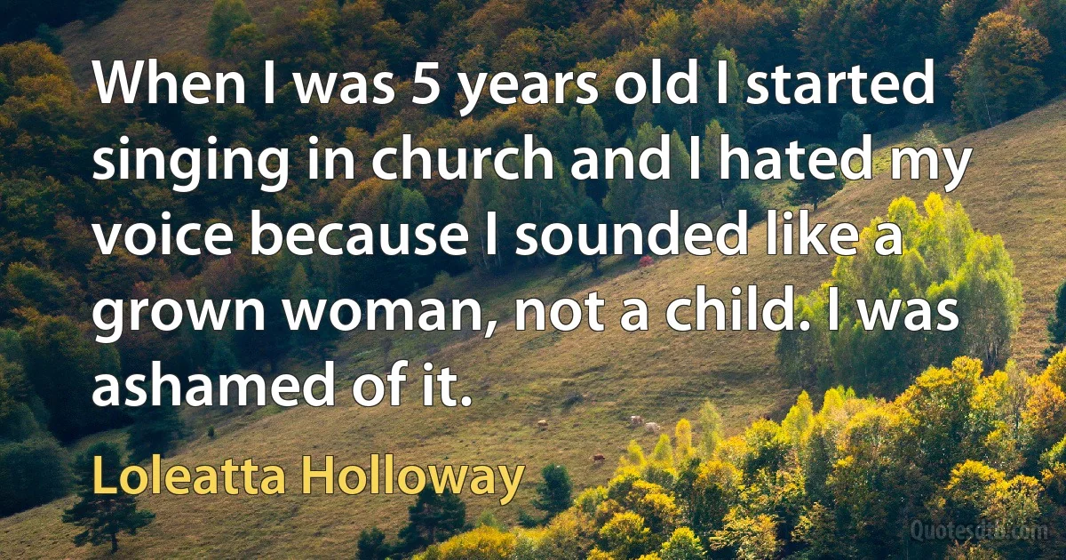 When I was 5 years old I started singing in church and I hated my voice because I sounded like a grown woman, not a child. I was ashamed of it. (Loleatta Holloway)