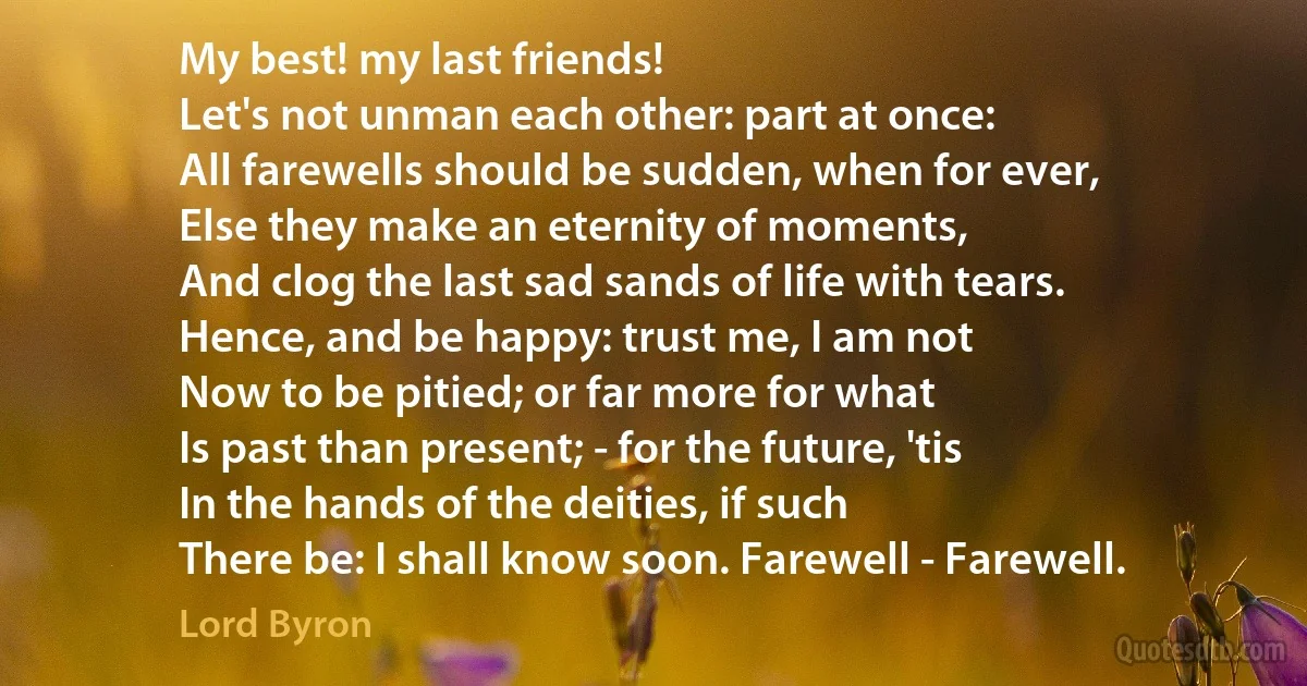 My best! my last friends!
Let's not unman each other: part at once:
All farewells should be sudden, when for ever,
Else they make an eternity of moments,
And clog the last sad sands of life with tears.
Hence, and be happy: trust me, I am not
Now to be pitied; or far more for what
Is past than present; - for the future, 'tis
In the hands of the deities, if such
There be: I shall know soon. Farewell - Farewell. (Lord Byron)