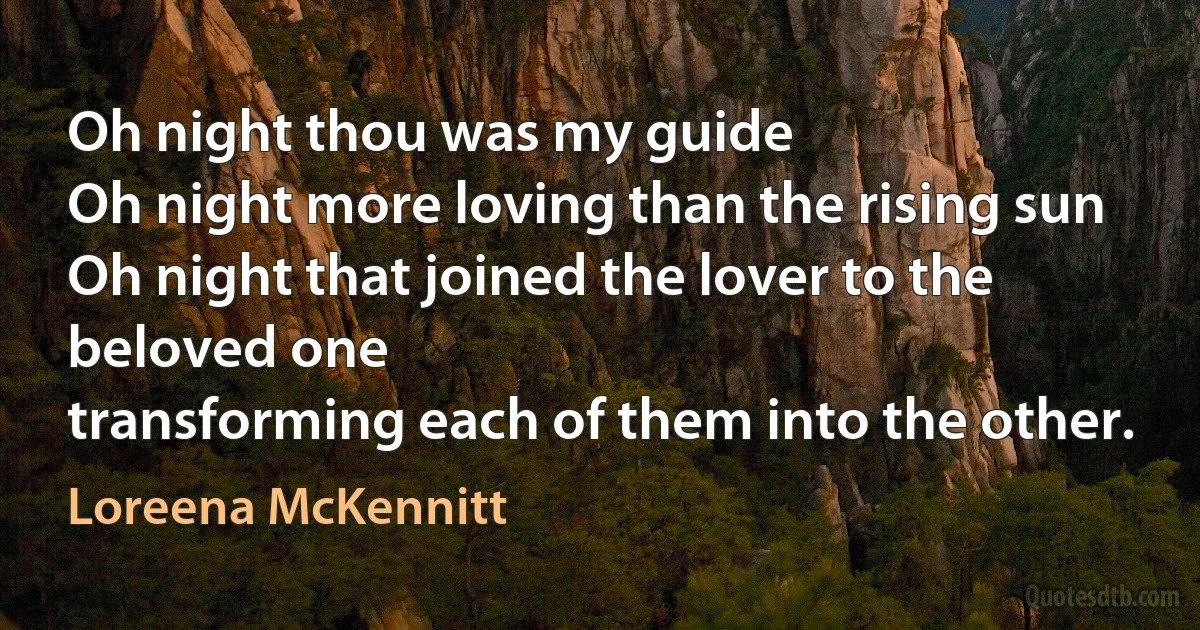 Oh night thou was my guide
Oh night more loving than the rising sun
Oh night that joined the lover to the beloved one
transforming each of them into the other. (Loreena McKennitt)