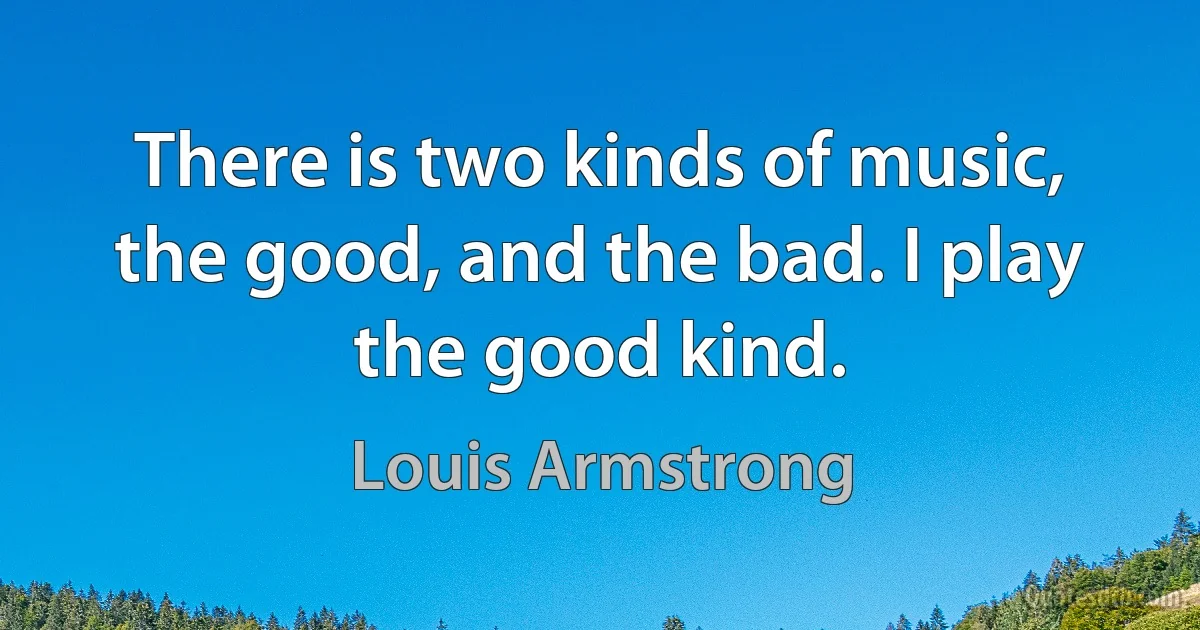 There is two kinds of music, the good, and the bad. I play the good kind. (Louis Armstrong)