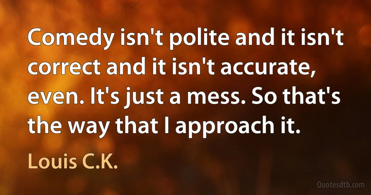 Comedy isn't polite and it isn't correct and it isn't accurate, even. It's just a mess. So that's the way that I approach it. (Louis C.K.)