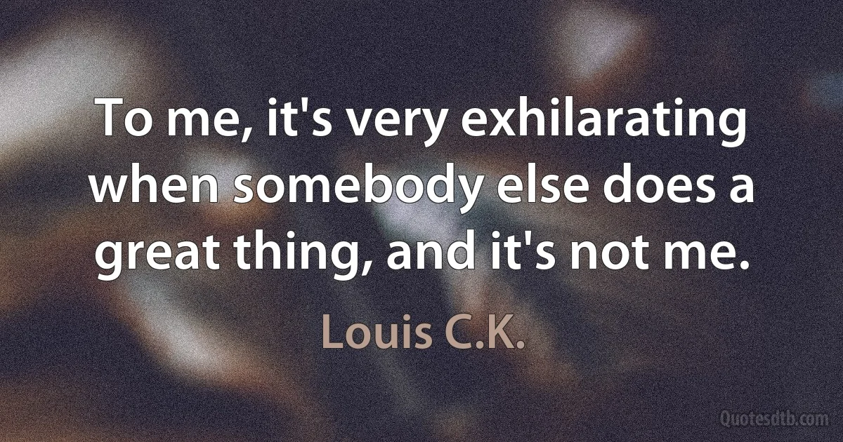 To me, it's very exhilarating when somebody else does a great thing, and it's not me. (Louis C.K.)