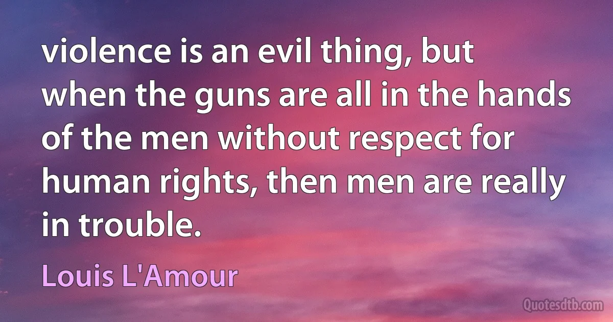 violence is an evil thing, but when the guns are all in the hands of the men without respect for human rights, then men are really in trouble. (Louis L'Amour)