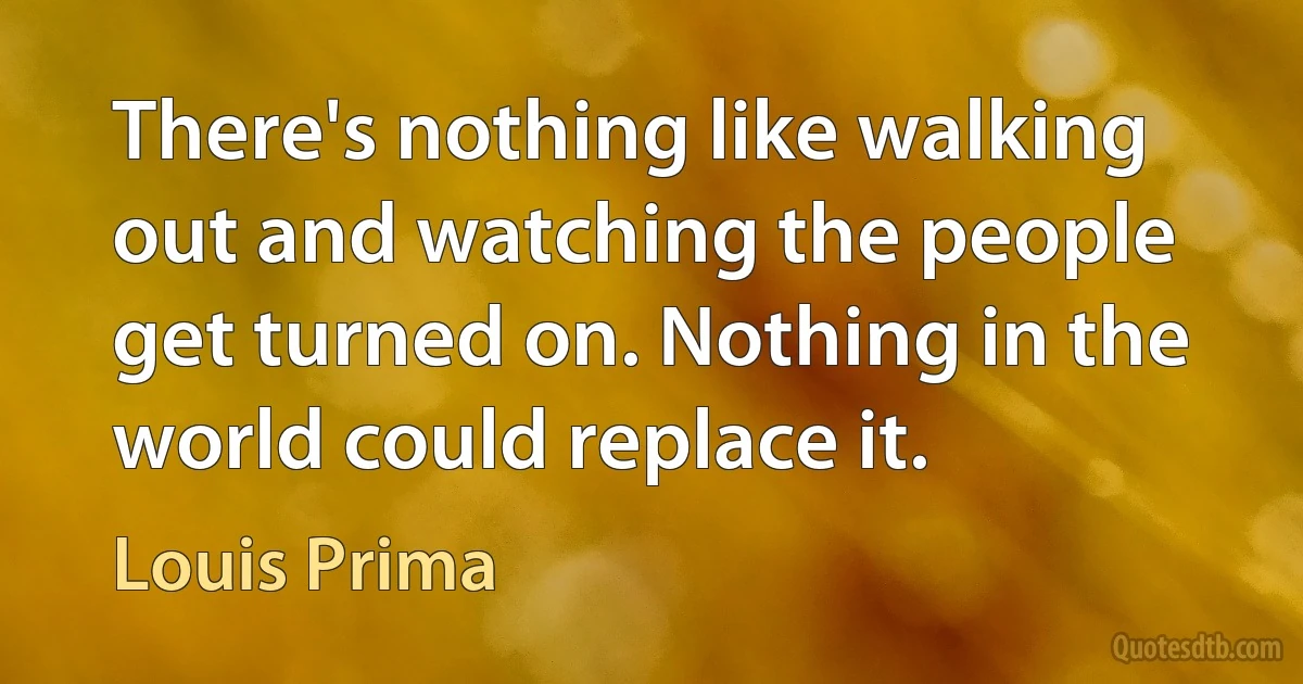 There's nothing like walking out and watching the people get turned on. Nothing in the world could replace it. (Louis Prima)