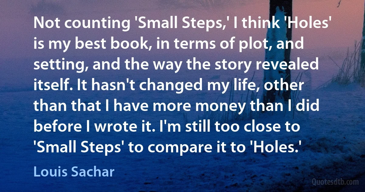 Not counting 'Small Steps,' I think 'Holes' is my best book, in terms of plot, and setting, and the way the story revealed itself. It hasn't changed my life, other than that I have more money than I did before I wrote it. I'm still too close to 'Small Steps' to compare it to 'Holes.' (Louis Sachar)