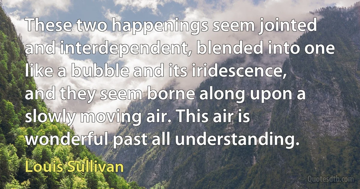 These two happenings seem jointed and interdependent, blended into one like a bubble and its iridescence, and they seem borne along upon a slowly moving air. This air is wonderful past all understanding. (Louis Sullivan)