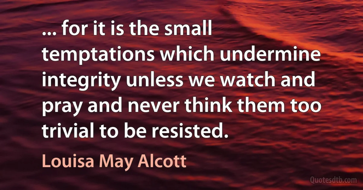 ... for it is the small temptations which undermine integrity unless we watch and pray and never think them too trivial to be resisted. (Louisa May Alcott)