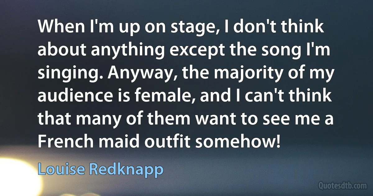 When I'm up on stage, I don't think about anything except the song I'm singing. Anyway, the majority of my audience is female, and I can't think that many of them want to see me a French maid outfit somehow! (Louise Redknapp)