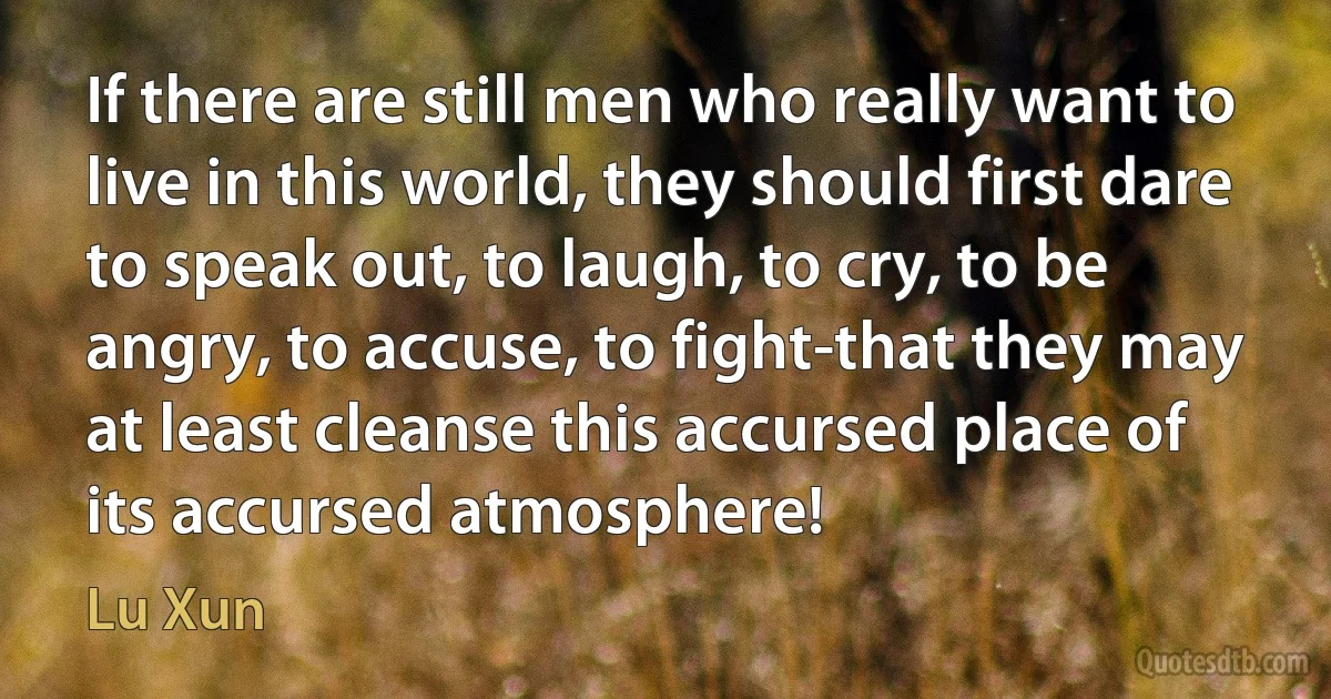 If there are still men who really want to live in this world, they should first dare to speak out, to laugh, to cry, to be angry, to accuse, to fight-that they may at least cleanse this accursed place of its accursed atmosphere! (Lu Xun)