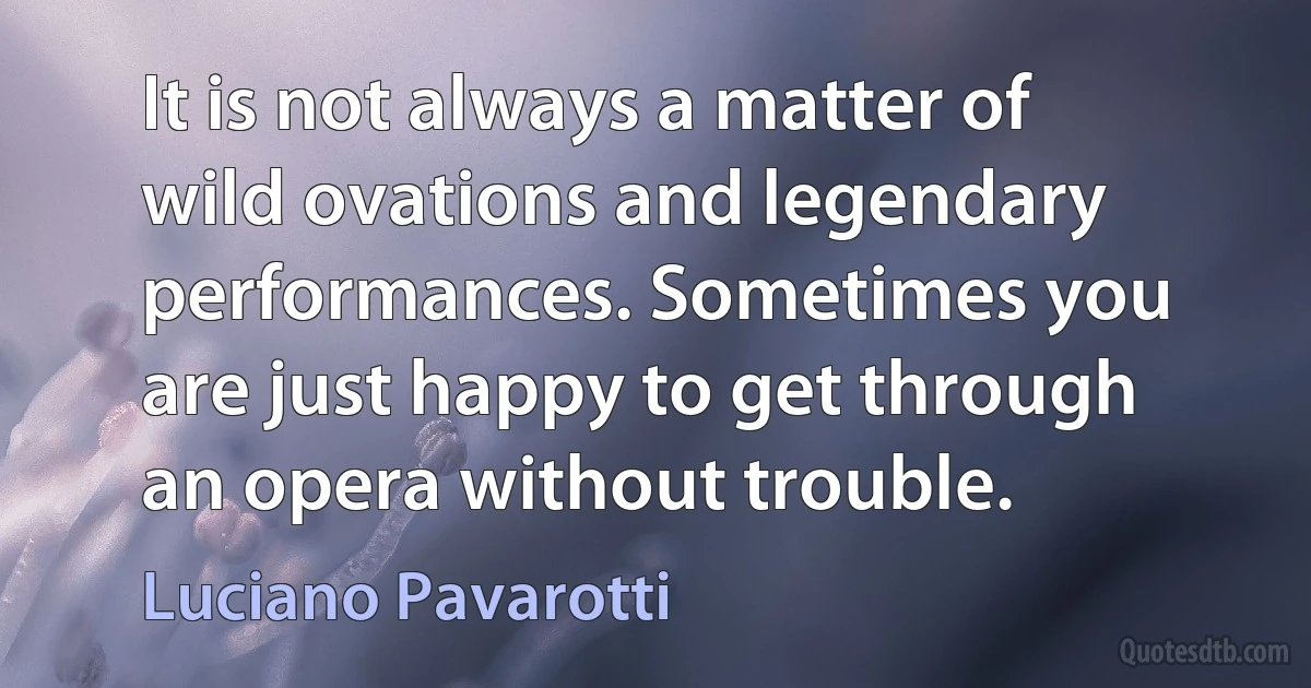 It is not always a matter of wild ovations and legendary performances. Sometimes you are just happy to get through an opera without trouble. (Luciano Pavarotti)