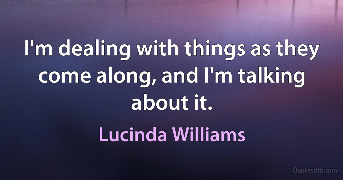 I'm dealing with things as they come along, and I'm talking about it. (Lucinda Williams)