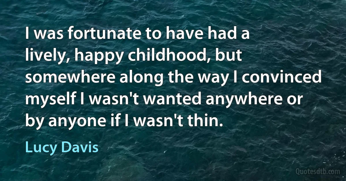 I was fortunate to have had a lively, happy childhood, but somewhere along the way I convinced myself I wasn't wanted anywhere or by anyone if I wasn't thin. (Lucy Davis)