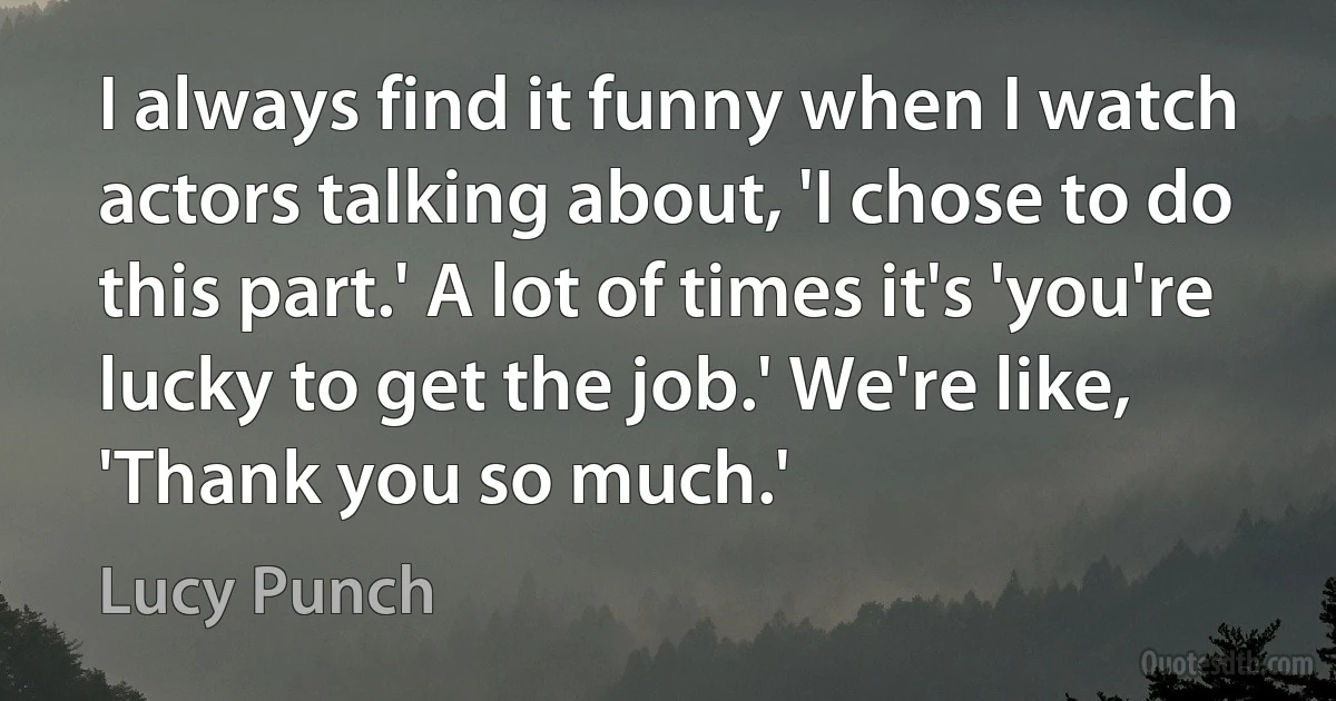 I always find it funny when I watch actors talking about, 'I chose to do this part.' A lot of times it's 'you're lucky to get the job.' We're like, 'Thank you so much.' (Lucy Punch)