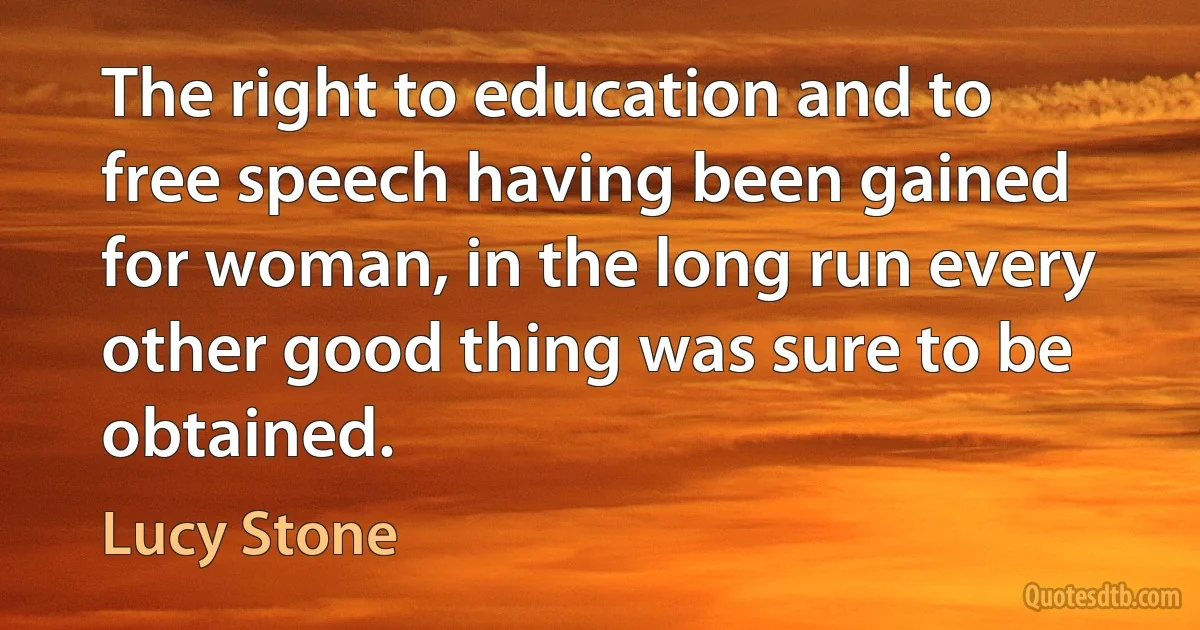 The right to education and to free speech having been gained for woman, in the long run every other good thing was sure to be obtained. (Lucy Stone)