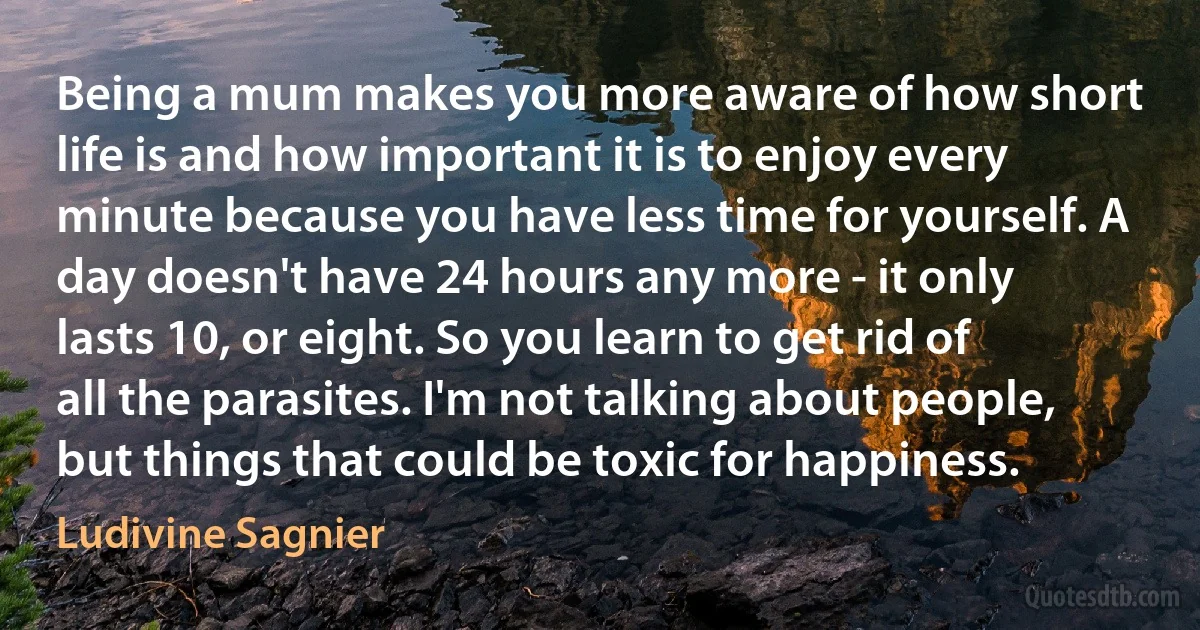 Being a mum makes you more aware of how short life is and how important it is to enjoy every minute because you have less time for yourself. A day doesn't have 24 hours any more - it only lasts 10, or eight. So you learn to get rid of all the parasites. I'm not talking about people, but things that could be toxic for happiness. (Ludivine Sagnier)