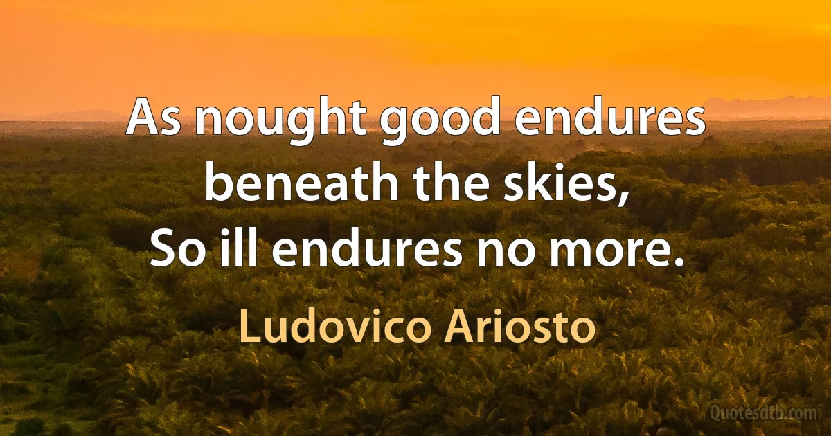 As nought good endures beneath the skies,
So ill endures no more. (Ludovico Ariosto)