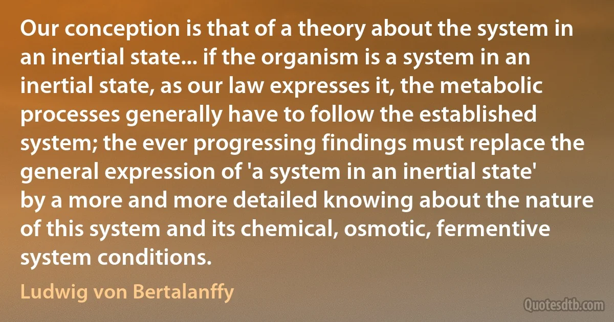 Our conception is that of a theory about the system in an inertial state... if the organism is a system in an inertial state, as our law expresses it, the metabolic processes generally have to follow the established system; the ever progressing findings must replace the general expression of 'a system in an inertial state' by a more and more detailed knowing about the nature of this system and its chemical, osmotic, fermentive system conditions. (Ludwig von Bertalanffy)