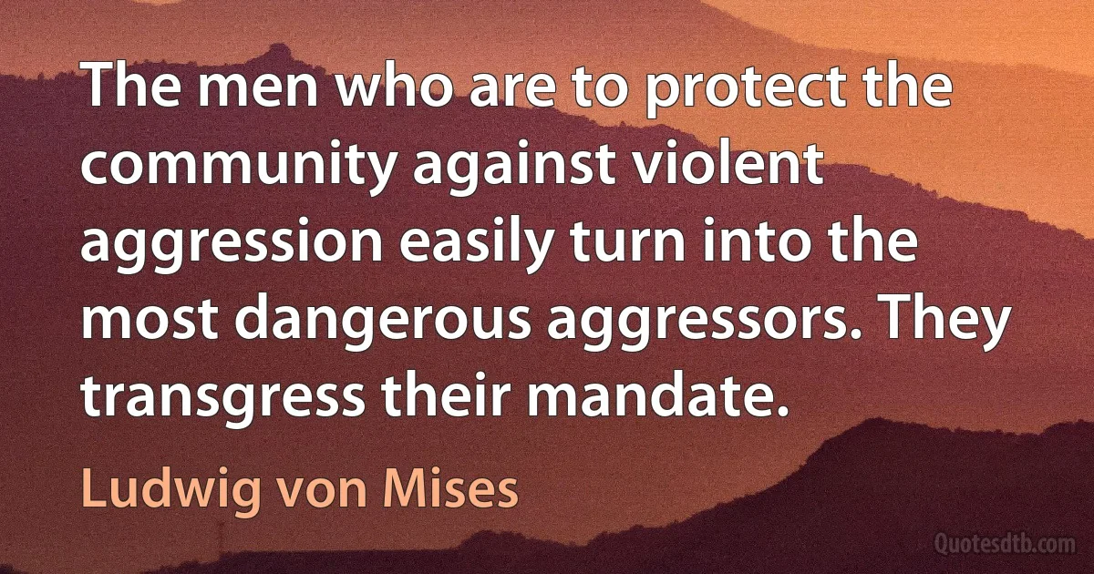 The men who are to protect the community against violent aggression easily turn into the most dangerous aggressors. They transgress their mandate. (Ludwig von Mises)