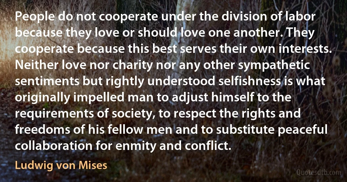 People do not cooperate under the division of labor because they love or should love one another. They cooperate because this best serves their own interests. Neither love nor charity nor any other sympathetic sentiments but rightly understood selfishness is what originally impelled man to adjust himself to the requirements of society, to respect the rights and freedoms of his fellow men and to substitute peaceful collaboration for enmity and conflict. (Ludwig von Mises)