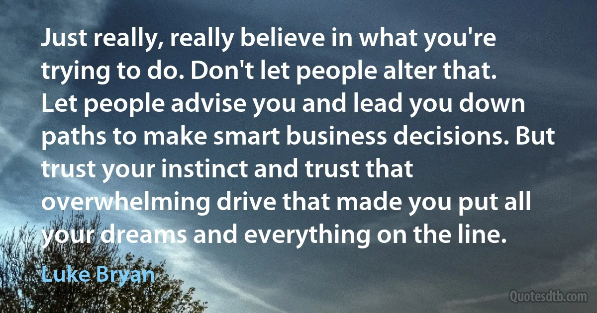 Just really, really believe in what you're trying to do. Don't let people alter that. Let people advise you and lead you down paths to make smart business decisions. But trust your instinct and trust that overwhelming drive that made you put all your dreams and everything on the line. (Luke Bryan)