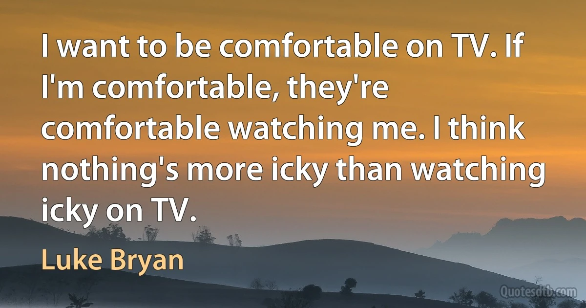 I want to be comfortable on TV. If I'm comfortable, they're comfortable watching me. I think nothing's more icky than watching icky on TV. (Luke Bryan)