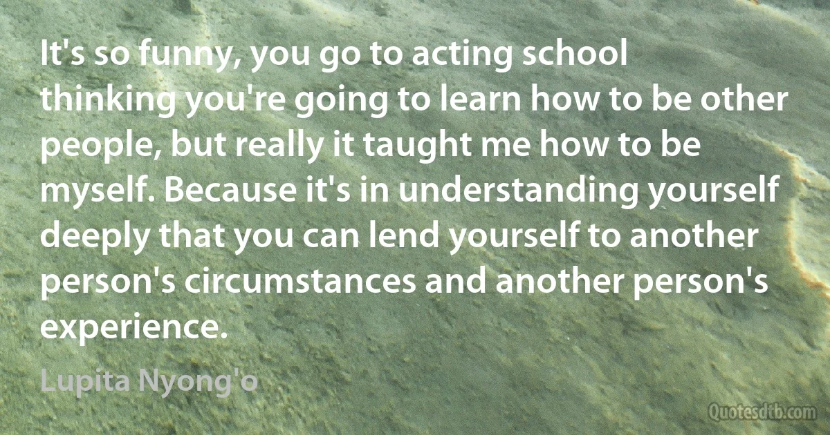 It's so funny, you go to acting school thinking you're going to learn how to be other people, but really it taught me how to be myself. Because it's in understanding yourself deeply that you can lend yourself to another person's circumstances and another person's experience. (Lupita Nyong'o)