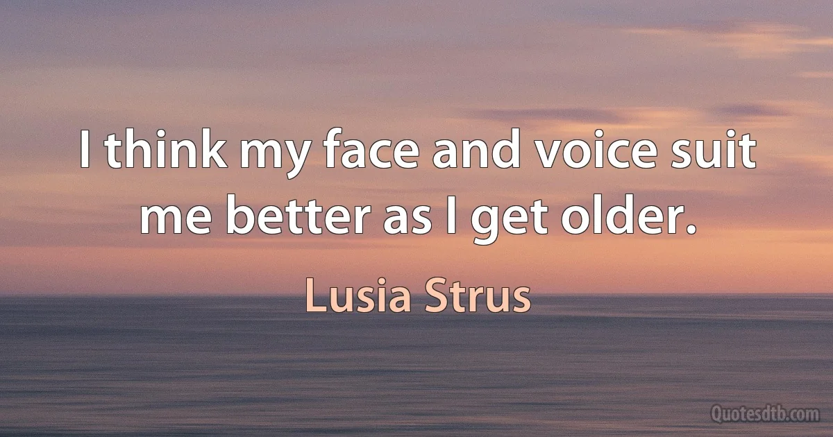 I think my face and voice suit me better as I get older. (Lusia Strus)