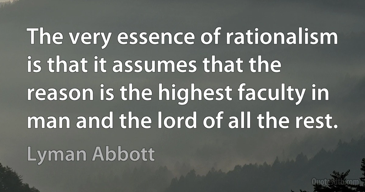 The very essence of rationalism is that it assumes that the reason is the highest faculty in man and the lord of all the rest. (Lyman Abbott)