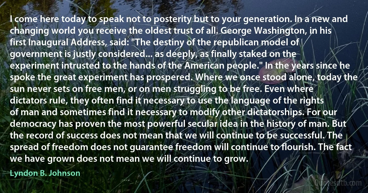 I come here today to speak not to posterity but to your generation. In a new and changing world you receive the oldest trust of all. George Washington, in his first Inaugural Address, said: "The destiny of the republican model of government is justly considered... as deeply, as finally staked on the experiment intrusted to the hands of the American people." In the years since he spoke the great experiment has prospered. Where we once stood alone, today the sun never sets on free men, or on men struggling to be free. Even where dictators rule, they often find it necessary to use the language of the rights of man and sometimes find it necessary to modify other dictatorships. For our democracy has proven the most powerful secular idea in the history of man. But the record of success does not mean that we will continue to be successful. The spread of freedom does not guarantee freedom will continue to flourish. The fact we have grown does not mean we will continue to grow. (Lyndon B. Johnson)