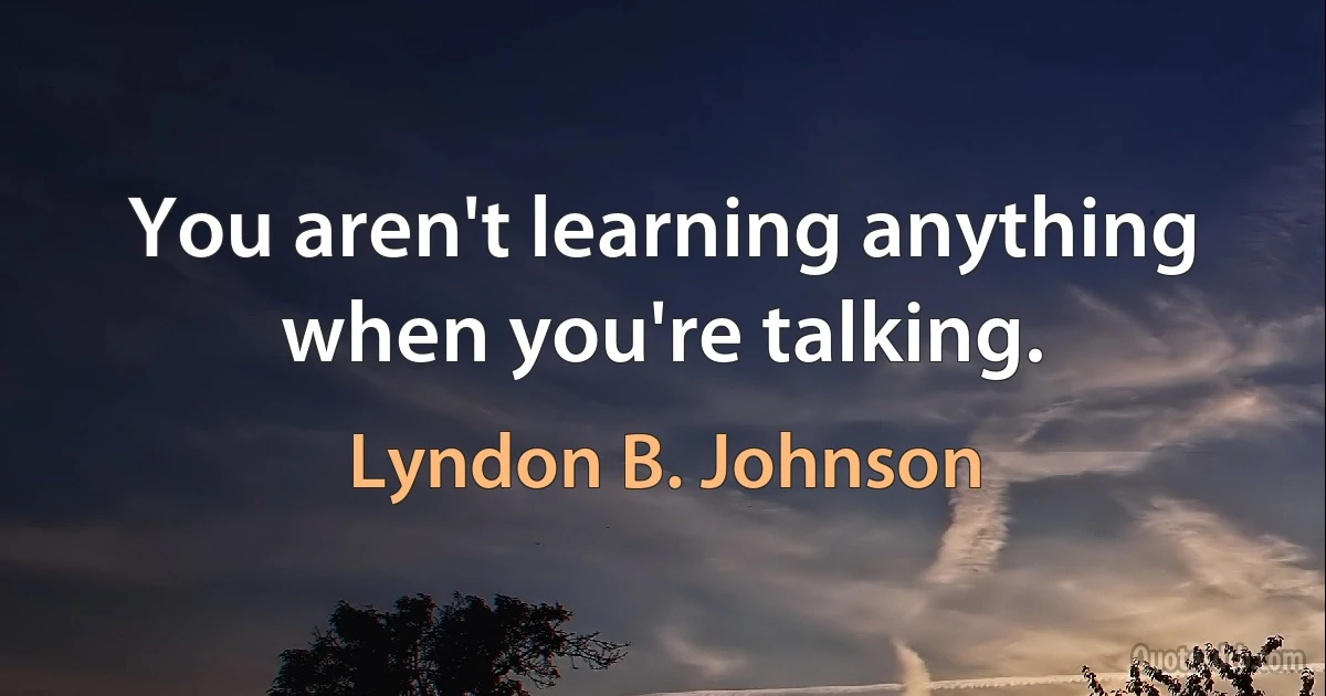 You aren't learning anything when you're talking. (Lyndon B. Johnson)