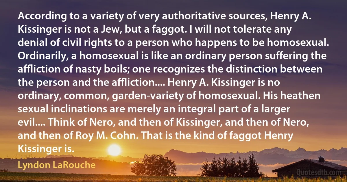 According to a variety of very authoritative sources, Henry A. Kissinger is not a Jew, but a faggot. I will not tolerate any denial of civil rights to a person who happens to be homosexual. Ordinarily, a homosexual is like an ordinary person suffering the affliction of nasty boils; one recognizes the distinction between the person and the affliction.... Henry A. Kissinger is no ordinary, common, garden-variety of homosexual. His heathen sexual inclinations are merely an integral part of a larger evil.... Think of Nero, and then of Kissinger, and then of Nero, and then of Roy M. Cohn. That is the kind of faggot Henry Kissinger is. (Lyndon LaRouche)