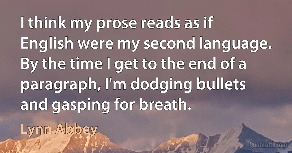 I think my prose reads as if English were my second language. By the time I get to the end of a paragraph, I'm dodging bullets and gasping for breath. (Lynn Abbey)