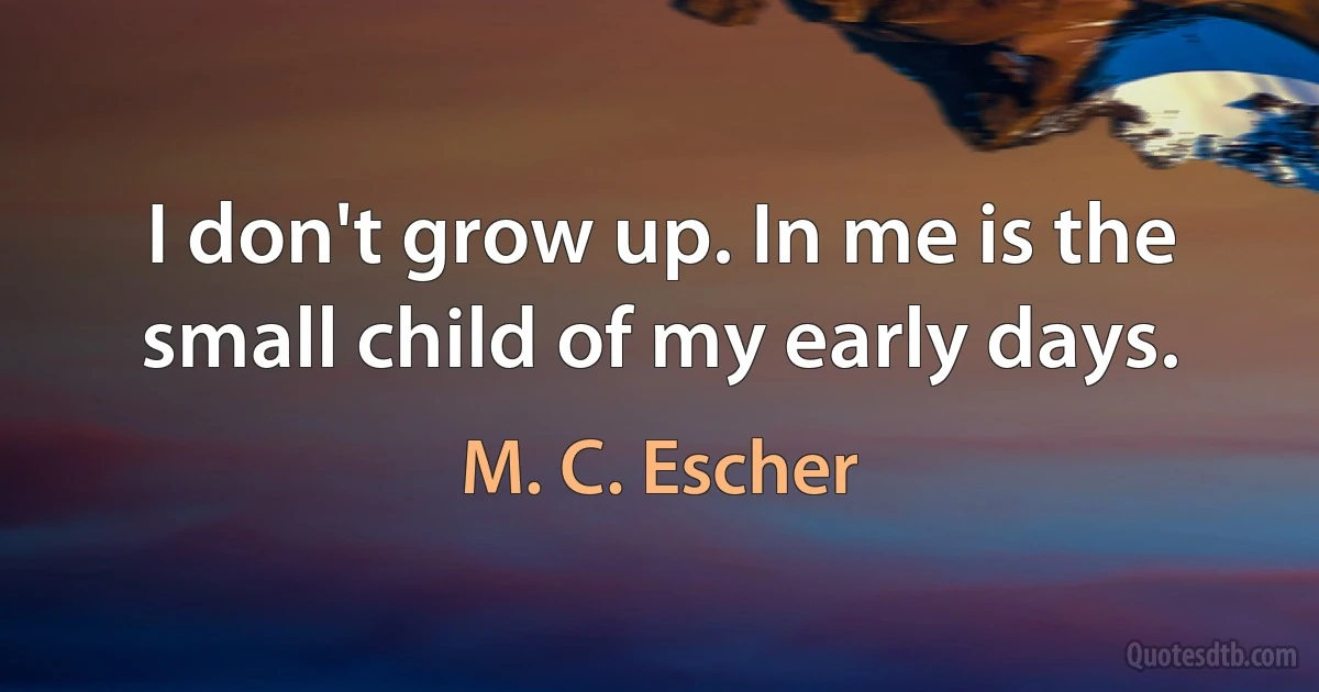 I don't grow up. In me is the small child of my early days. (M. C. Escher)