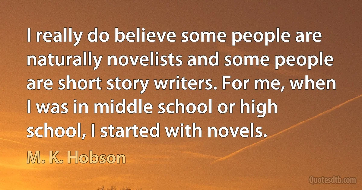 I really do believe some people are naturally novelists and some people are short story writers. For me, when I was in middle school or high school, I started with novels. (M. K. Hobson)