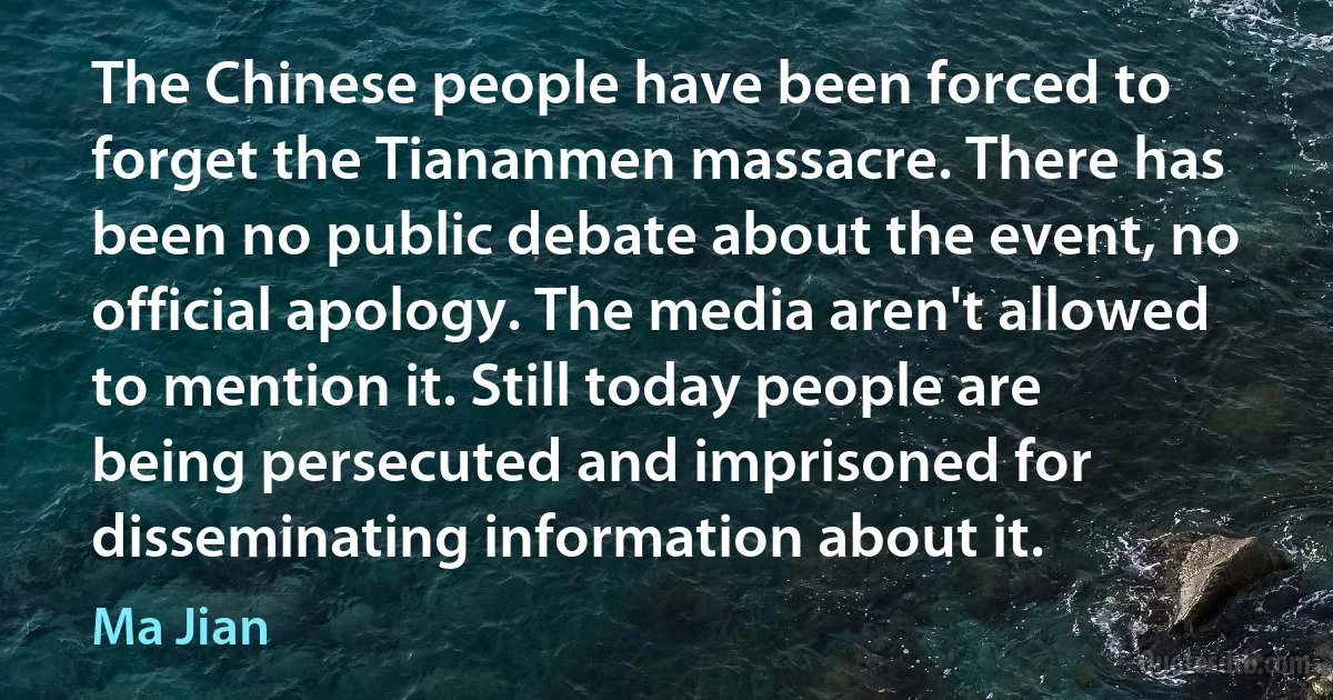 The Chinese people have been forced to forget the Tiananmen massacre. There has been no public debate about the event, no official apology. The media aren't allowed to mention it. Still today people are being persecuted and imprisoned for disseminating information about it. (Ma Jian)