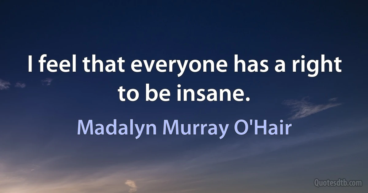 I feel that everyone has a right to be insane. (Madalyn Murray O'Hair)