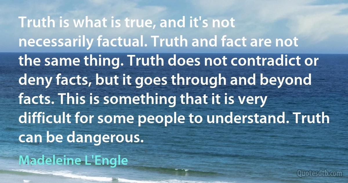 Truth is what is true, and it's not necessarily factual. Truth and fact are not the same thing. Truth does not contradict or deny facts, but it goes through and beyond facts. This is something that it is very difficult for some people to understand. Truth can be dangerous. (Madeleine L'Engle)