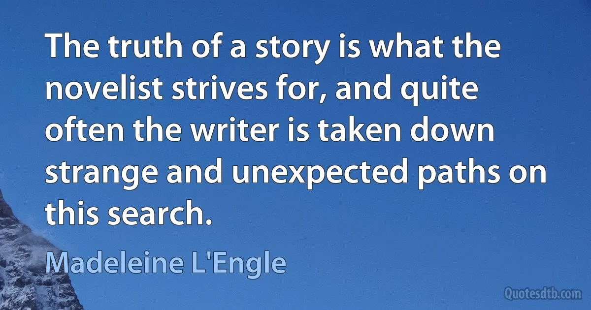 The truth of a story is what the novelist strives for, and quite often the writer is taken down strange and unexpected paths on this search. (Madeleine L'Engle)