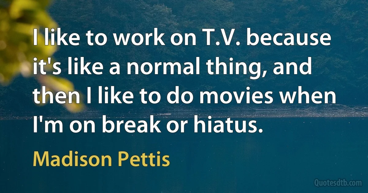 I like to work on T.V. because it's like a normal thing, and then I like to do movies when I'm on break or hiatus. (Madison Pettis)