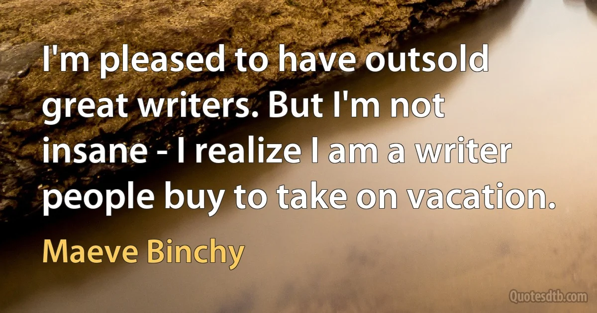 I'm pleased to have outsold great writers. But I'm not insane - I realize I am a writer people buy to take on vacation. (Maeve Binchy)