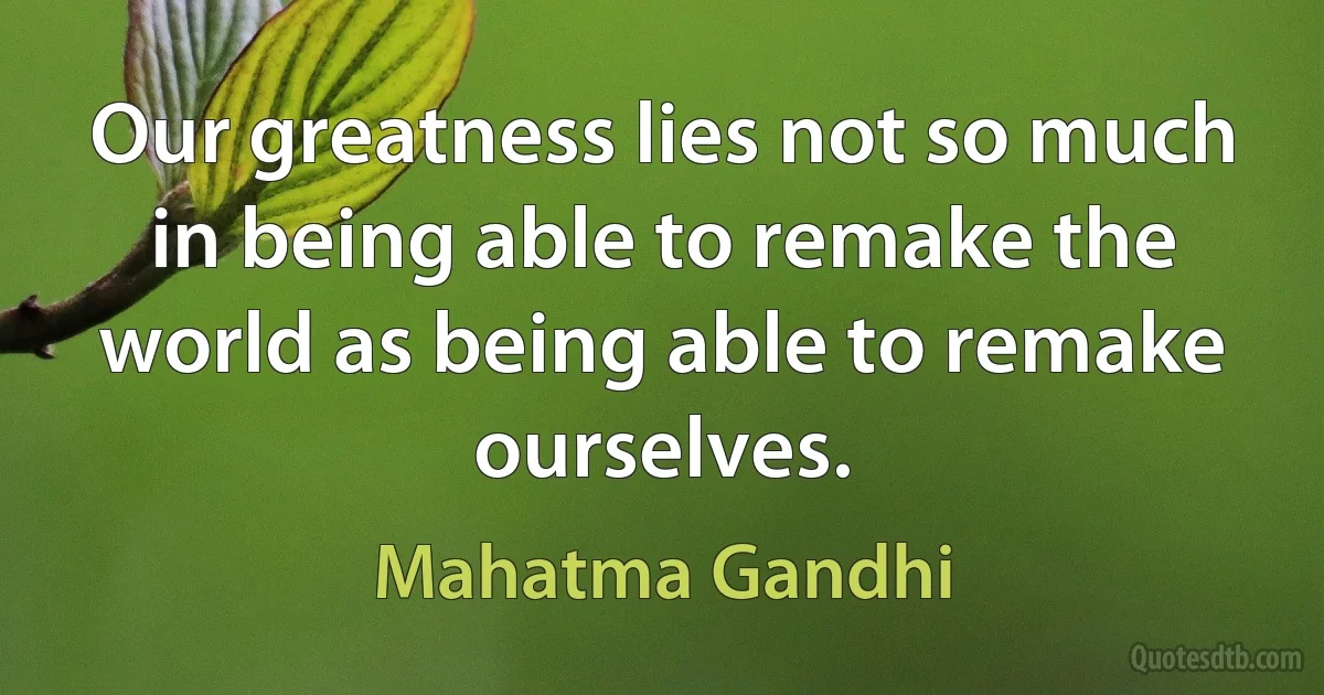 Our greatness lies not so much in being able to remake the world as being able to remake ourselves. (Mahatma Gandhi)